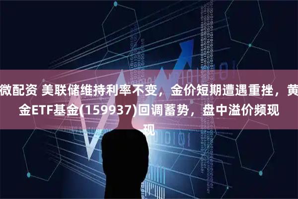 微配资 美联储维持利率不变，金价短期遭遇重挫，黄金ETF基金(159937)回调蓄势，盘中溢价频现