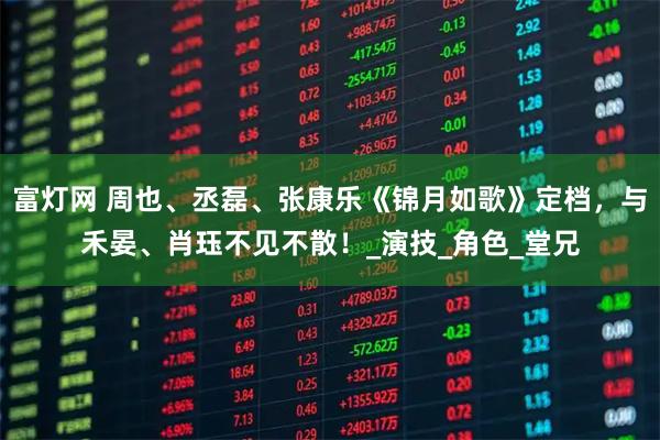 富灯网 周也、丞磊、张康乐《锦月如歌》定档，与禾晏、肖珏不见不散！_演技_角色_堂兄