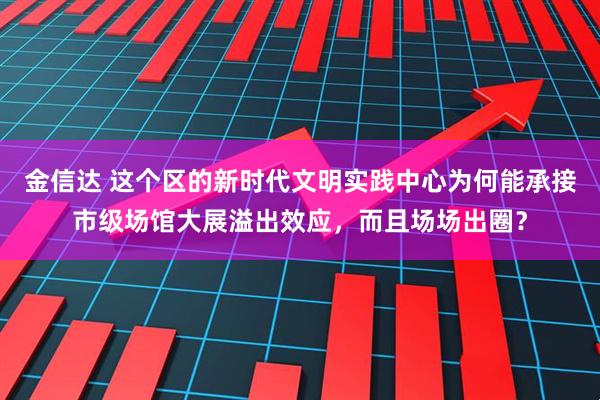 金信达 这个区的新时代文明实践中心为何能承接市级场馆大展溢出效应，而且场场出圈？