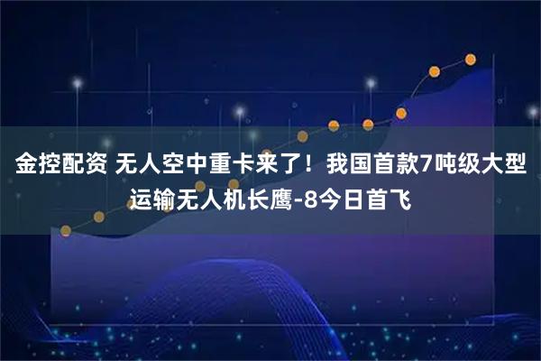 金控配资 无人空中重卡来了！我国首款7吨级大型运输无人机长鹰-8今日首飞