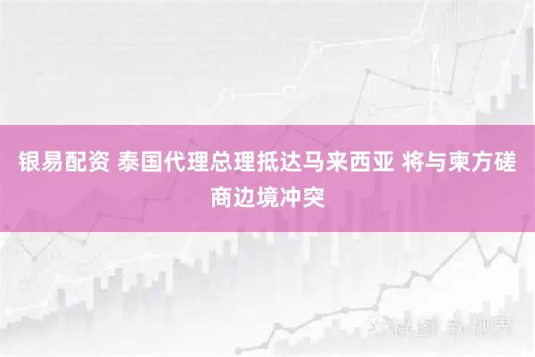 银易配资 泰国代理总理抵达马来西亚 将与柬方磋商边境冲突