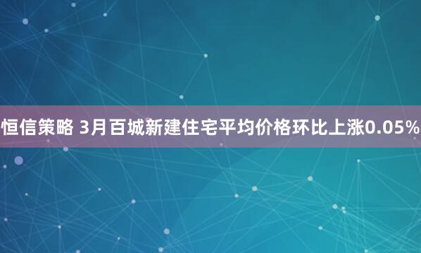 恒信策略 3月百城新建住宅平均价格环比上涨0.05%