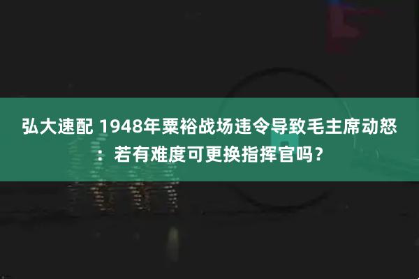 弘大速配 1948年粟裕战场违令导致毛主席动怒：若有难度可更换指挥官吗？