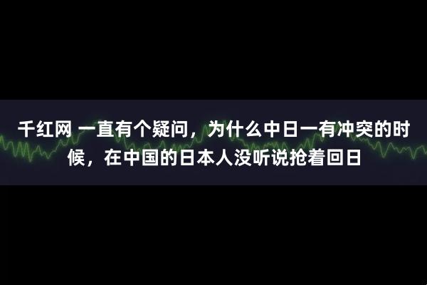 千红网 一直有个疑问，为什么中日一有冲突的时候，在中国的日本人没听说抢着回日
