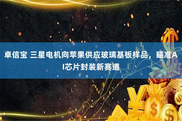 卓信宝 三星电机向苹果供应玻璃基板样品，瞄准AI芯片封装新赛道