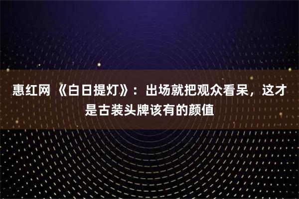 惠红网 《白日提灯》：出场就把观众看呆，这才是古装头牌该有的颜值