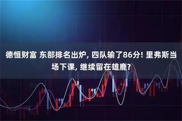 德恒财富 东部排名出炉, 四队输了86分! 里弗斯当场下课, 继续留在雄鹿?