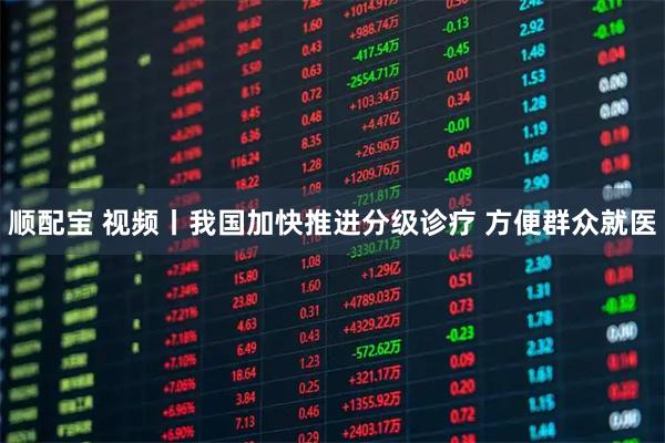 顺配宝 视频丨我国加快推进分级诊疗 方便群众就医